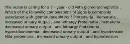 The nurse is caring for a 7 - year - old with glomerulonephritis . Which of the following combinations of signs is commonly associated with glomerulonephritis ? Proteinuria , hematuria , increased urinary output , and lethargy Proteinuria , hematuria , decreased urinary output , and lethargy Proteinuria , hyperalbuminemia , decreased urinary output , and hypotension Mild proteinuria , increased urinary output , and hypertension