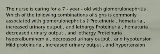 The nurse is caring for a 7 - year - old with glomerulonephritis . Which of the following combinations of signs is commonly associated with glomerulonephritis ? Proteinuria , hematuria , increased urinary output , and lethargy Proteinuria , hematuria , decreased urinary output , and lethargy Proteinuria , hyperalbuminemia , decreased urinary output , and hypotension Mild proteinuria , increased urinary output , and hypertension