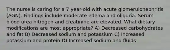 The nurse is caring for a 7 year-old with acute glomerulonephritis (AGN). Findings include moderate edema and oliguria. Serum blood urea nitrogen and creatinine are elevated. What dietary modifications are most appropriate? A) Decreased carbohydrates and fat B) Decreased sodium and potassium C) Increased potassium and protein D) Increased sodium and fluids