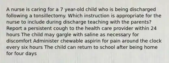 A nurse is caring for a 7 year-old child who is being discharged following a tonsillectomy. Which instruction is appropriate for the nurse to include during discharge teaching with the parents? Report a persistent cough to the health care provider within 24 hours The child may gargle with saline as necessary for discomfort Administer chewable aspirin for pain around the clock every six hours The child can return to school after being home for four days