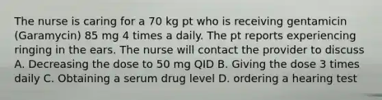 The nurse is caring for a 70 kg pt who is receiving gentamicin (Garamycin) 85 mg 4 times a daily. The pt reports experiencing ringing in the ears. The nurse will contact the provider to discuss A. Decreasing the dose to 50 mg QID B. Giving the dose 3 times daily C. Obtaining a serum drug level D. ordering a hearing test