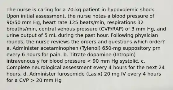 The nurse is caring for a 70-kg patient in hypovolemic shock. Upon initial assessment, the nurse notes a blood pressure of 90/50 mm Hg, heart rate 125 beats/min, respirations 32 breaths/min, central venous pressure (CVP/RAP) of 3 mm Hg, and urine output of 5 mL during the past hour. Following physician rounds, the nurse reviews the orders and questions which order? a. Administer acetaminophen (Tylenol) 650-mg suppository prn every 6 hours for pain. b. Titrate dopamine (Intropin) intravenously for blood pressure 20 mm Hg