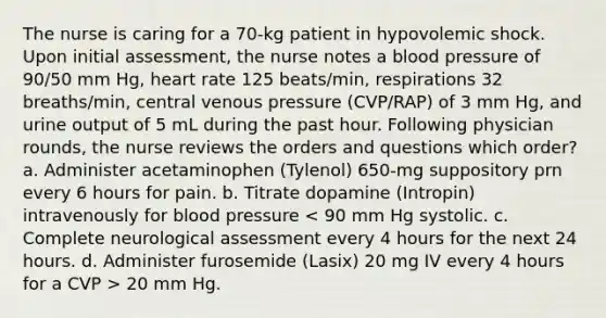 The nurse is caring for a 70-kg patient in hypovolemic shock. Upon initial assessment, the nurse notes a blood pressure of 90/50 mm Hg, heart rate 125 beats/min, respirations 32 breaths/min, central venous pressure (CVP/RAP) of 3 mm Hg, and urine output of 5 mL during the past hour. Following physician rounds, the nurse reviews the orders and questions which order? a. Administer acetaminophen (Tylenol) 650-mg suppository prn every 6 hours for pain. b. Titrate dopamine (Intropin) intravenously for blood pressure 20 mm Hg.