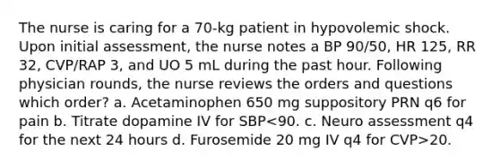 The nurse is caring for a 70-kg patient in hypovolemic shock. Upon initial assessment, the nurse notes a BP 90/50, HR 125, RR 32, CVP/RAP 3, and UO 5 mL during the past hour. Following physician rounds, the nurse reviews the orders and questions which order? a. Acetaminophen 650 mg suppository PRN q6 for pain b. Titrate dopamine IV for SBP 20.