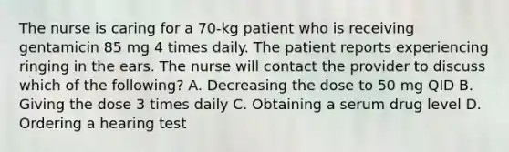 The nurse is caring for a 70-kg patient who is receiving gentamicin 85 mg 4 times daily. The patient reports experiencing ringing in the ears. The nurse will contact the provider to discuss which of the following? A. Decreasing the dose to 50 mg QID B. Giving the dose 3 times daily C. Obtaining a serum drug level D. Ordering a hearing test