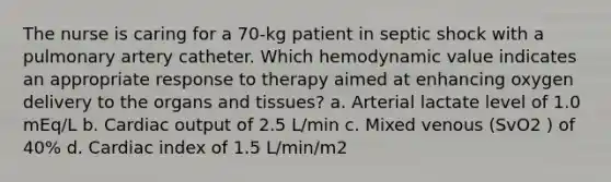 The nurse is caring for a 70-kg patient in septic shock with a pulmonary artery catheter. Which hemodynamic value indicates an appropriate response to therapy aimed at enhancing oxygen delivery to the organs and tissues? a. Arterial lactate level of 1.0 mEq/L b. Cardiac output of 2.5 L/min c. Mixed venous (SvO2 ) of 40% d. Cardiac index of 1.5 L/min/m2