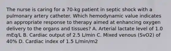 The nurse is caring for a 70-kg patient in septic shock with a pulmonary artery catheter. Which hemodynamic value indicates an appropriate response to therapy aimed at enhancing oxygen delivery to the organs and tissues? A. Arterial lactate level of 1.0 mEq/L B. Cardiac output of 2.5 L/min C. Mixed venous (SvO2) of 40% D. Cardiac index of 1.5 L/min/m2