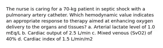 The nurse is caring for a 70-kg patient in septic shock with a pulmonary artery catheter. Which hemodynamic value indicates an appropriate response to therapy aimed at enhancing oxygen delivery to the organs and tissues? a. Arterial lactate level of 1.0 mEq/L b. Cardiac output of 2.5 L/min c. Mixed venous (SvO2) of 40% d. Cardiac index of 1.5 L/min/m2