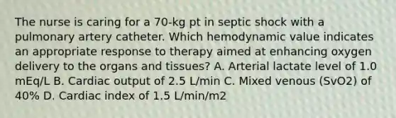 The nurse is caring for a 70-kg pt in septic shock with a pulmonary artery catheter. Which hemodynamic value indicates an appropriate response to therapy aimed at enhancing oxygen delivery to the organs and tissues? A. Arterial lactate level of 1.0 mEq/L B. Cardiac output of 2.5 L/min C. Mixed venous (SvO2) of 40% D. Cardiac index of 1.5 L/min/m2