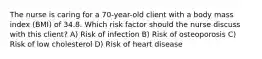 The nurse is caring for a 70-year-old client with a body mass index (BMI) of 34.8. Which risk factor should the nurse discuss with this client? A) Risk of infection B) Risk of osteoporosis C) Risk of low cholesterol D) Risk of heart disease