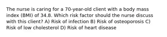 The nurse is caring for a 70-year-old client with a body mass index (BMI) of 34.8. Which risk factor should the nurse discuss with this client? A) Risk of infection B) Risk of osteoporosis C) Risk of low cholesterol D) Risk of heart disease