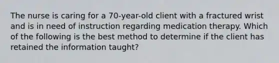 The nurse is caring for a 70-year-old client with a fractured wrist and is in need of instruction regarding medication therapy. Which of the following is the best method to determine if the client has retained the information taught?