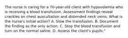 The nurse is caring for a 70-year-old client with hypovolemia who is receiving a blood transfusion. Assessment findings reveal crackles on chest auscultation and distended neck veins. What is the nurse's initial action? A. Slow the transfusion. B. Document the finding as the only action. C. Stop the blood transfusion and turn on the normal saline. D. Assess the client's pupils."