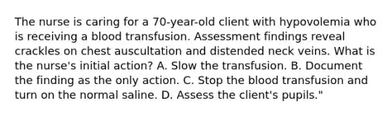 The nurse is caring for a 70-year-old client with hypovolemia who is receiving a blood transfusion. Assessment findings reveal crackles on chest auscultation and distended neck veins. What is the nurse's initial action? A. Slow the transfusion. B. Document the finding as the only action. C. Stop the blood transfusion and turn on the normal saline. D. Assess the client's pupils."