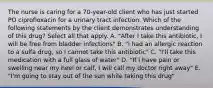 The nurse is caring for a 70-year-old client who has just started PO ciprofloxacin for a urinary tract infection. Which of the following statements by the client demonstrates understanding of this drug? Select all that apply. A. "After I take this antibiotic, I will be free from bladder infections" B. "I had an allergic reaction to a sulfa drug, so I cannot take this antibiotic" C. "I'll take this medication with a full glass of water" D. "If I have pain or swelling near my heel or calf, I will call my doctor right away" E. "I'm going to stay out of the sun while taking this drug"