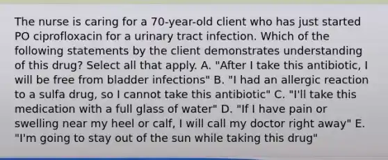 The nurse is caring for a 70-year-old client who has just started PO ciprofloxacin for a urinary tract infection. Which of the following statements by the client demonstrates understanding of this drug? Select all that apply. A. "After I take this antibiotic, I will be free from bladder infections" B. "I had an allergic reaction to a sulfa drug, so I cannot take this antibiotic" C. "I'll take this medication with a full glass of water" D. "If I have pain or swelling near my heel or calf, I will call my doctor right away" E. "I'm going to stay out of the sun while taking this drug"