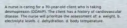 A nurse is caring for a 70-year-old client who is taking desmopressin (DDAVP). The client has a history of cardiovascular disease. The nurse will prioritize the assessment of: a. weight. b. electrolyte levels. c. dehydration. d. body temperature.