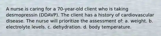 A nurse is caring for a 70-year-old client who is taking desmopressin (DDAVP). The client has a history of cardiovascular disease. The nurse will prioritize the assessment of: a. weight. b. electrolyte levels. c. dehydration. d. body temperature.