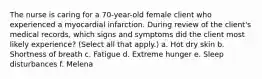 The nurse is caring for a 70-year-old female client who experienced a myocardial infarction. During review of the client's medical records, which signs and symptoms did the client most likely experience? (Select all that apply.) a. Hot dry skin b. Shortness of breath c. Fatigue d. Extreme hunger e. Sleep disturbances f. Melena