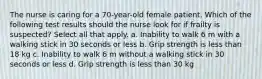 The nurse is caring for a 70-year-old female patient. Which of the following test results should the nurse look for if frailty is suspected? Select all that apply. a. Inability to walk 6 m with a walking stick in 30 seconds or less b. Grip strength is less than 18 kg c. Inability to walk 6 m without a walking stick in 30 seconds or less d. Grip strength is less than 30 kg