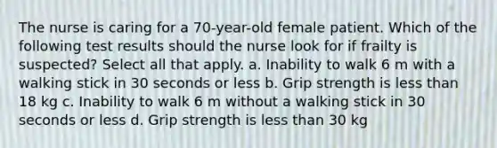 The nurse is caring for a 70-year-old female patient. Which of the following test results should the nurse look for if frailty is suspected? Select all that apply. a. Inability to walk 6 m with a walking stick in 30 seconds or less b. Grip strength is less than 18 kg c. Inability to walk 6 m without a walking stick in 30 seconds or less d. Grip strength is less than 30 kg