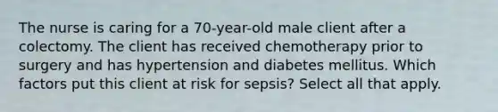 The nurse is caring for a 70-year-old male client after a colectomy. The client has received chemotherapy prior to surgery and has hypertension and diabetes mellitus. Which factors put this client at risk for sepsis? Select all that apply.