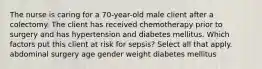 The nurse is caring for a 70-year-old male client after a colectomy. The client has received chemotherapy prior to surgery and has hypertension and diabetes mellitus. Which factors put this client at risk for sepsis? Select all that apply. abdominal surgery age gender weight diabetes mellitus