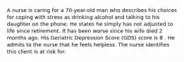 A nurse is caring for a 70-year-old man who describes his choices for coping with stress as drinking alcohol and talking to his daughter on the phone. He states he simply has not adjusted to life since retirement. It has been worse since his wife died 2 months ago. His Geriatric Depression Score (GDS) score is 8 . He admits to the nurse that he feels helpless. The nurse identifies this client is at risk for: