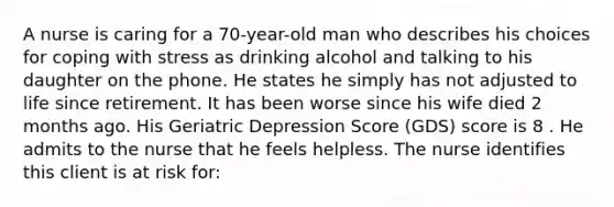 A nurse is caring for a 70-year-old man who describes his choices for coping with stress as drinking alcohol and talking to his daughter on the phone. He states he simply has not adjusted to life since retirement. It has been worse since his wife died 2 months ago. His Geriatric Depression Score (GDS) score is 8 . He admits to the nurse that he feels helpless. The nurse identifies this client is at risk for: