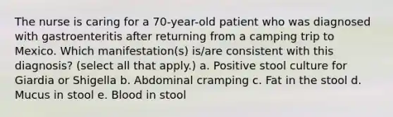 The nurse is caring for a 70-year-old patient who was diagnosed with gastroenteritis after returning from a camping trip to Mexico. Which manifestation(s) is/are consistent with this diagnosis? (select all that apply.) a. Positive stool culture for Giardia or Shigella b. Abdominal cramping c. Fat in the stool d. Mucus in stool e. Blood in stool