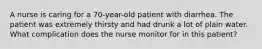 A nurse is caring for a 70-year-old patient with diarrhea. The patient was extremely thirsty and had drunk a lot of plain water. What complication does the nurse monitor for in this patient?