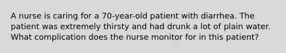 A nurse is caring for a 70-year-old patient with diarrhea. The patient was extremely thirsty and had drunk a lot of plain water. What complication does the nurse monitor for in this patient?