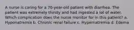 A nurse is caring for a 70-year-old patient with diarrhea. The patient was extremely thirsty and had ingested a lot of water. Which complication does the nurse monitor for in this patient? a. Hyponatremia b. Chronic renal failure c. Hypernatremia d. Edema