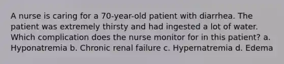 A nurse is caring for a 70-year-old patient with diarrhea. The patient was extremely thirsty and had ingested a lot of water. Which complication does the nurse monitor for in this patient? a. Hyponatremia b. Chronic renal failure c. Hypernatremia d. Edema