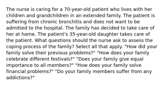 The nurse is caring for a 70-year-old patient who lives with her children and grandchildren in an extended family. The patient is suffering from chronic bronchitis and does not want to be admitted to the hospital. The family has decided to take care of her at home. The patient's 35-year-old daughter takes care of the patient. What questions should the nurse ask to assess the coping process of the family? Select all that apply. "How did your family solve their previous problems?" "How does your family celebrate different festivals?" "Does your family give equal importance to all members?" "How does your family solve financial problems?" "Do your family members suffer from any addictions?"