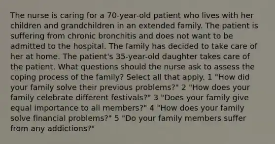 The nurse is caring for a 70-year-old patient who lives with her children and grandchildren in an extended family. The patient is suffering from chronic bronchitis and does not want to be admitted to the hospital. The family has decided to take care of her at home. The patient's 35-year-old daughter takes care of the patient. What questions should the nurse ask to assess the coping process of the family? Select all that apply. 1 "How did your family solve their previous problems?" 2 "How does your family celebrate different festivals?" 3 "Does your family give equal importance to all members?" 4 "How does your family solve financial problems?" 5 "Do your family members suffer from any addictions?"