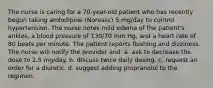 The nurse is caring for a 70-year-old patient who has recently begun taking amlodipine (Norvasc) 5 mg/day to control hypertension. The nurse notes mild edema of the patient's ankles, a blood pressure of 130/70 mm Hg, and a heart rate of 80 beats per minute. The patient reports flushing and dizziness. The nurse will notify the provider and: a. ask to decrease the dose to 2.5 mg/day. b. discuss twice daily dosing. c. request an order for a diuretic. d. suggest adding propranolol to the regimen.