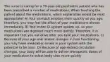 The nurse is caring for a 70-year-old psychiatric patient who has been prescribed a number of medications. When teaching the patient about the medications, which explanation would be most appropriate? A) Your stomach empties more quickly as you age; therefore, you may feel the effect of your medications almost immediately. B) Your entire GI system speeds up, so your medications are digested much more quickly. Therefore, it is important that you not drive after you take your medications. C) Because of your age and related changes in liver functioning, you may have medication levels in your system with the potential to be toxic. D) Because of age-related circulation changes, your body will be able to deliver therapeutic doses of your medication to select body sites more quickly