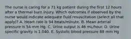 The nurse is caring for a 71 kg patient during the first 12 hours after a thermal burn injury. Which outcomes if observed by the nurse would indicate adequate fluid resuscitation (select all that apply)? A. Heart rate is 94 beats/minute. B. Mean arterial pressure is 54 mm Hg. C. Urine output is 46 mL/hour. D. Urine specific gravity is 1.040. E. Systolic blood pressure 88 mm Hg