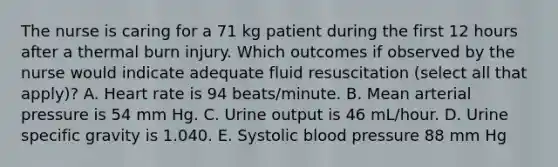 The nurse is caring for a 71 kg patient during the first 12 hours after a thermal burn injury. Which outcomes if observed by the nurse would indicate adequate fluid resuscitation (select all that apply)? A. Heart rate is 94 beats/minute. B. Mean arterial pressure is 54 mm Hg. C. Urine output is 46 mL/hour. D. Urine specific gravity is 1.040. E. Systolic blood pressure 88 mm Hg