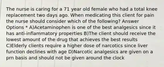 The nurse is caring for a 71 year old female who had a total knee replacement two days ago. When medicating this client for pain the nurse should consider which of the following? Answer Options * A)Acetaminophen is one of the best analgesics since it has anti-inflammatory properties B)The client should receive the lowest amount of the drug that achieves the best results C)Elderly clients require a higher dose of narcotics since liver function declines with age D)Narcotic analgesics are given on a prn basis and should not be given around the clock