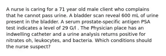 A nurse is caring for a 71 year old male client who complains that he cannot pass urine. A bladder scan reveal 600 mL of urine present in the bladder. A serum prostate-specific antigen PSA test indicates a level of 29 G/l . The Physician place has an indwelling catheter and a urine analysis returns positive for nitrates oh, leukocytes, and bacteria. Which conditions should the nurse suspect?