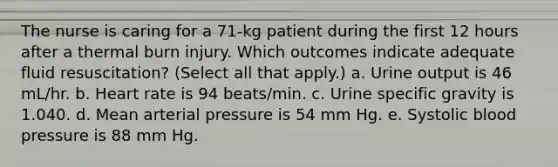 The nurse is caring for a 71-kg patient during the first 12 hours after a thermal burn injury. Which outcomes indicate adequate fluid resuscitation? (Select all that apply.) a. Urine output is 46 mL/hr. b. Heart rate is 94 beats/min. c. Urine specific gravity is 1.040. d. Mean arterial pressure is 54 mm Hg. e. Systolic <a href='https://www.questionai.com/knowledge/kD0HacyPBr-blood-pressure' class='anchor-knowledge'>blood pressure</a> is 88 mm Hg.