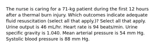 The nurse is caring for a 71-kg patient during the first 12 hours after a thermal burn injury. Which outcomes indicate adequate fluid resuscitation (select all that apply.)? Select all that apply. Urine output is 46 mL/hr. Heart rate is 94 beats/min. Urine specific gravity is 1.040. Mean arterial pressure is 54 mm Hg. Systolic blood pressure is 88 mm Hg.