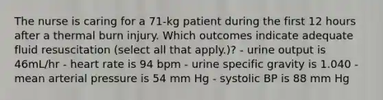 The nurse is caring for a 71-kg patient during the first 12 hours after a thermal burn injury. Which outcomes indicate adequate fluid resuscitation (select all that apply.)? - urine output is 46mL/hr - heart rate is 94 bpm - urine specific gravity is 1.040 - mean arterial pressure is 54 mm Hg - systolic BP is 88 mm Hg