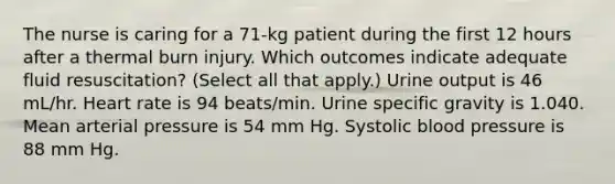 The nurse is caring for a 71-kg patient during the first 12 hours after a thermal burn injury. Which outcomes indicate adequate fluid resuscitation? (Select all that apply.) Urine output is 46 mL/hr. Heart rate is 94 beats/min. Urine specific gravity is 1.040. Mean arterial pressure is 54 mm Hg. Systolic blood pressure is 88 mm Hg.