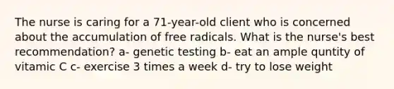 The nurse is caring for a 71-year-old client who is concerned about the accumulation of free radicals. What is the nurse's best recommendation? a- genetic testing b- eat an ample quntity of vitamic C c- exercise 3 times a week d- try to lose weight