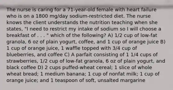 The nurse is caring for a 71-year-old female with heart failure who is on a 1800 mg/day sodium-restricted diet. The nurse knows the client understands the nutrition teaching when she states, "I need to restrict my intake of sodium so I will choose a breakfast of . . . " which of the following? A) 1/2 cup of low-fat granola, 6 oz of plain yogurt, coffee, and 1 cup of orange juice B) 1 cup of orange juice, 1 waffle topped with 3/4 cup of blueberries, and coffee C) A parfait consisting of 1 1/4 cups of strawberries, 1/2 cup of low-fat granola, 6 oz of plain yogurt, and black coffee D) 2 cups puffed-wheat cereal; 1 slice of whole wheat bread; 1 medium banana; 1 cup of nonfat milk; 1 cup of orange juice; and 1 teaspoon of soft, unsalted margarine