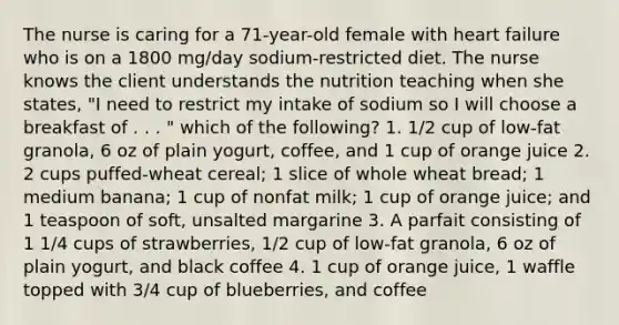 The nurse is caring for a 71-year-old female with heart failure who is on a 1800 mg/day sodium-restricted diet. The nurse knows the client understands the nutrition teaching when she states, "I need to restrict my intake of sodium so I will choose a breakfast of . . . " which of the following? 1. 1/2 cup of low-fat granola, 6 oz of plain yogurt, coffee, and 1 cup of orange juice 2. 2 cups puffed-wheat cereal; 1 slice of whole wheat bread; 1 medium banana; 1 cup of nonfat milk; 1 cup of orange juice; and 1 teaspoon of soft, unsalted margarine 3. A parfait consisting of 1 1/4 cups of strawberries, 1/2 cup of low-fat granola, 6 oz of plain yogurt, and black coffee 4. 1 cup of orange juice, 1 waffle topped with 3/4 cup of blueberries, and coffee