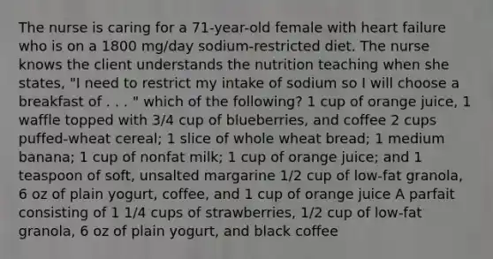 The nurse is caring for a 71-year-old female with heart failure who is on a 1800 mg/day sodium-restricted diet. The nurse knows the client understands the nutrition teaching when she states, "I need to restrict my intake of sodium so I will choose a breakfast of . . . " which of the following? 1 cup of orange juice, 1 waffle topped with 3/4 cup of blueberries, and coffee 2 cups puffed-wheat cereal; 1 slice of whole wheat bread; 1 medium banana; 1 cup of nonfat milk; 1 cup of orange juice; and 1 teaspoon of soft, unsalted margarine 1/2 cup of low-fat granola, 6 oz of plain yogurt, coffee, and 1 cup of orange juice A parfait consisting of 1 1/4 cups of strawberries, 1/2 cup of low-fat granola, 6 oz of plain yogurt, and black coffee